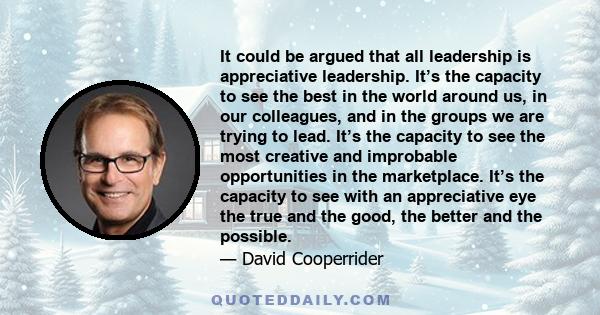 It could be argued that all leadership is appreciative leadership. It’s the capacity to see the best in the world around us, in our colleagues, and in the groups we are trying to lead. It’s the capacity to see the most