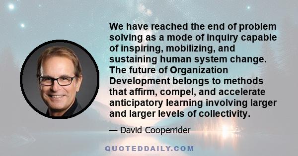 We have reached the end of problem solving as a mode of inquiry capable of inspiring, mobilizing, and sustaining human system change. The future of Organization Development belongs to methods that affirm, compel, and