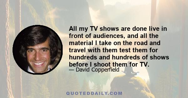 All my TV shows are done live in front of audiences, and all the material I take on the road and travel with them test them for hundreds and hundreds of shows before I shoot them for TV.