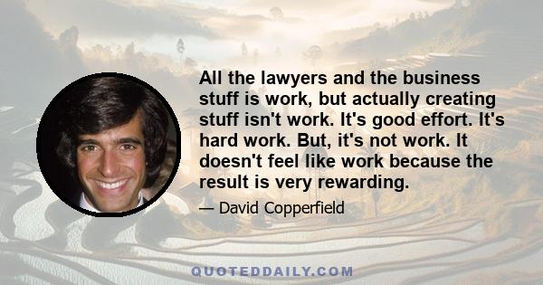 All the lawyers and the business stuff is work, but actually creating stuff isn't work. It's good effort. It's hard work. But, it's not work. It doesn't feel like work because the result is very rewarding.