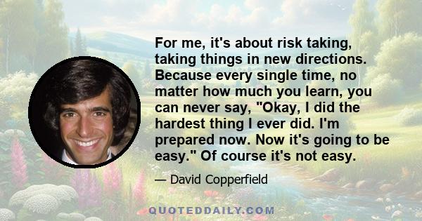 For me, it's about risk taking, taking things in new directions. Because every single time, no matter how much you learn, you can never say, Okay, I did the hardest thing I ever did. I'm prepared now. Now it's going to