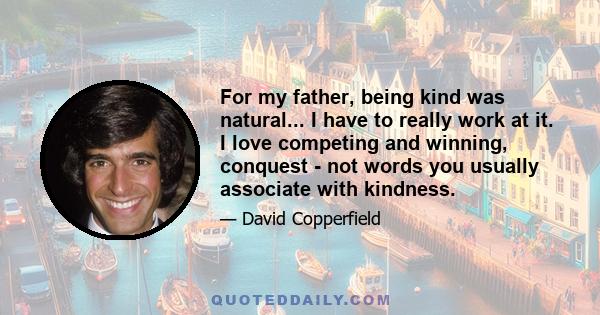 For my father, being kind was natural... I have to really work at it. I love competing and winning, conquest - not words you usually associate with kindness.