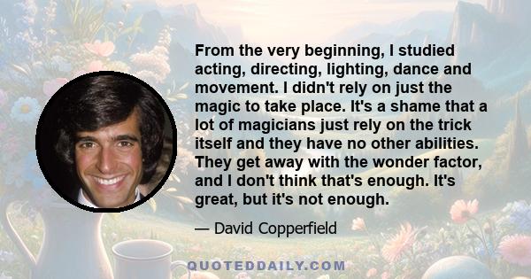 From the very beginning, I studied acting, directing, lighting, dance and movement. I didn't rely on just the magic to take place. It's a shame that a lot of magicians just rely on the trick itself and they have no