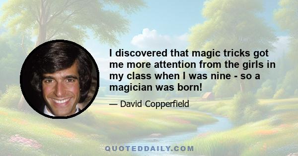 I discovered that magic tricks got me more attention from the girls in my class when I was nine - so a magician was born!