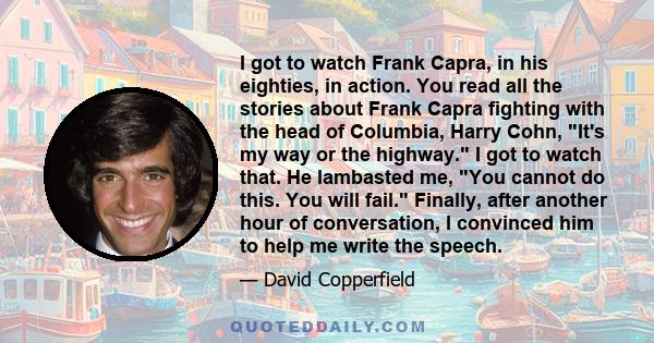 I got to watch Frank Capra, in his eighties, in action. You read all the stories about Frank Capra fighting with the head of Columbia, Harry Cohn, It's my way or the highway. I got to watch that. He lambasted me, You