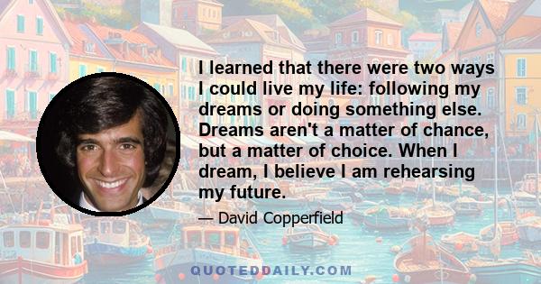 I learned that there were two ways I could live my life: following my dreams or doing something else. Dreams aren't a matter of chance, but a matter of choice. When I dream, I believe I am rehearsing my future.