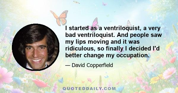 I started as a ventriloquist, a very bad ventriloquist. And people saw my lips moving and it was ridiculous, so finally I decided I'd better change my occupation.