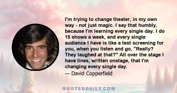 I'm trying to change theater, in my own way - not just magic. I say that humbly, because I'm learning every single day. I do 15 shows a week, and every single audience I have is like a test screening for you, when you