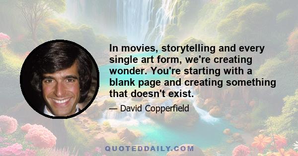 In movies, storytelling and every single art form, we're creating wonder. You're starting with a blank page and creating something that doesn't exist.