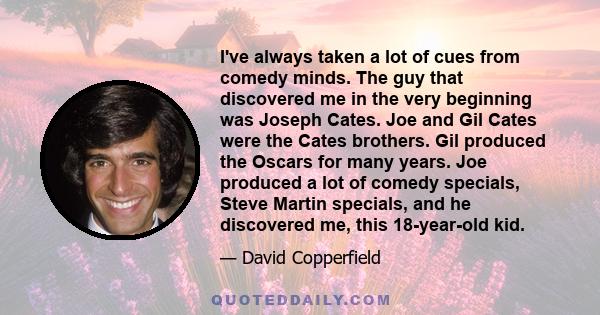 I've always taken a lot of cues from comedy minds. The guy that discovered me in the very beginning was Joseph Cates. Joe and Gil Cates were the Cates brothers. Gil produced the Oscars for many years. Joe produced a lot 