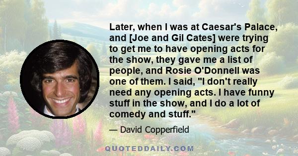 Later, when I was at Caesar's Palace, and [Joe and Gil Cates] were trying to get me to have opening acts for the show, they gave me a list of people, and Rosie O'Donnell was one of them. I said, I don't really need any