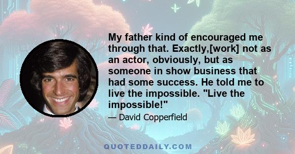 My father kind of encouraged me through that. Exactly,[work] not as an actor, obviously, but as someone in show business that had some success. He told me to live the impossible. Live the impossible!