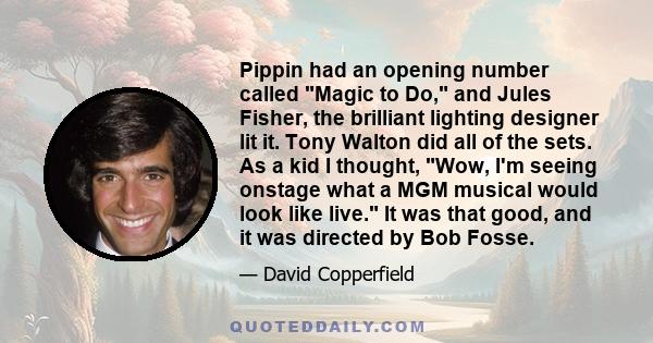 Pippin had an opening number called Magic to Do, and Jules Fisher, the brilliant lighting designer lit it. Tony Walton did all of the sets. As a kid I thought, Wow, I'm seeing onstage what a MGM musical would look like