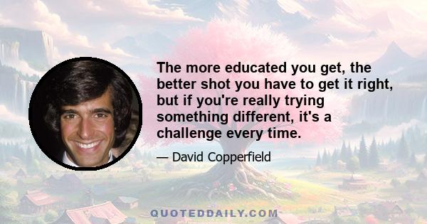 The more educated you get, the better shot you have to get it right, but if you're really trying something different, it's a challenge every time.