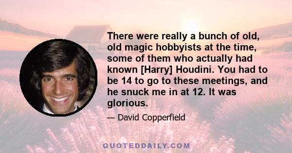 There were really a bunch of old, old magic hobbyists at the time, some of them who actually had known [Harry] Houdini. You had to be 14 to go to these meetings, and he snuck me in at 12. It was glorious.