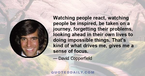 Watching people react, watching people be inspired, be taken on a journey, forgetting their problems, looking ahead in their own lives to doing impossible things. That's kind of what drives me, gives me a sense of focus.