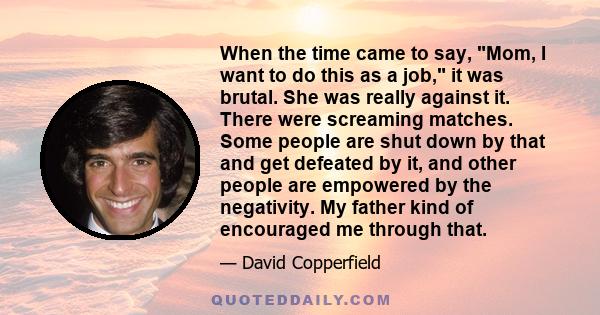 When the time came to say, Mom, I want to do this as a job, it was brutal. She was really against it. There were screaming matches. Some people are shut down by that and get defeated by it, and other people are