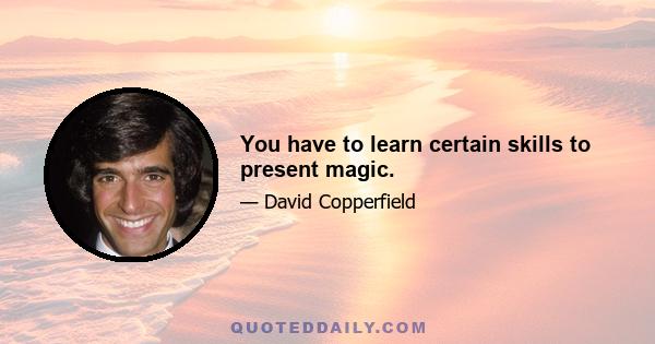 You have to learn certain skills to present magic.