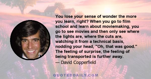 You lose your sense of wonder the more you learn, right? When you go to film school and learn about moviemaking, you go to see movies and then only see where the lights are, where the cuts are, watching it from a