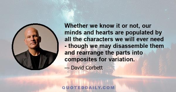 Whether we know it or not, our minds and hearts are populated by all the characters we will ever need - though we may disassemble them and rearrange the parts into composites for variation.