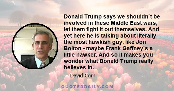 Donald Trump says we shouldn`t be involved in these Middle East wars, let them fight it out themselves. And yet here he is talking about literally the most hawkish guy, like Jon Bolton - maybe Frank Gaffney`s a little