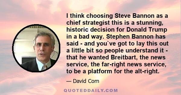 I think choosing Steve Bannon as a chief strategist this is a stunning, historic decision for Donald Trump in a bad way. Stephen Bannon has said - and you`ve got to lay this out a little bit so people understand it -