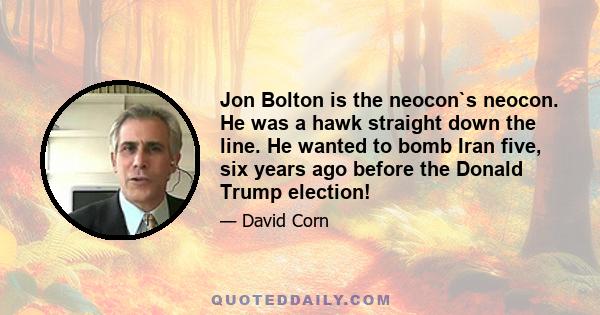 Jon Bolton is the neocon`s neocon. He was a hawk straight down the line. He wanted to bomb Iran five, six years ago before the Donald Trump election!