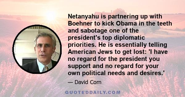 Netanyahu is partnering up with Boehner to kick Obama in the teeth and sabotage one of the president's top diplomatic priorities. He is essentially telling American Jews to get lost: 'I have no regard for the president