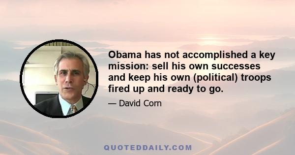 Obama has not accomplished a key mission: sell his own successes and keep his own (political) troops fired up and ready to go.