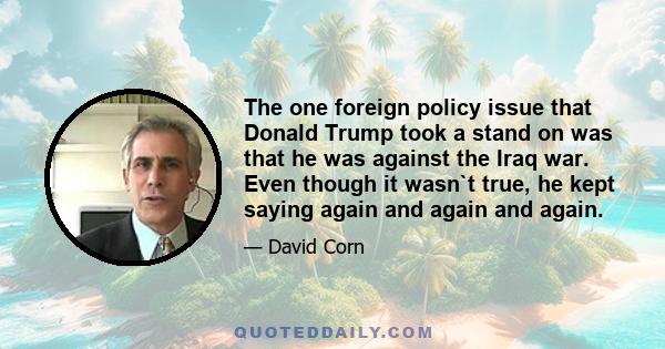 The one foreign policy issue that Donald Trump took a stand on was that he was against the Iraq war. Even though it wasn`t true, he kept saying again and again and again.