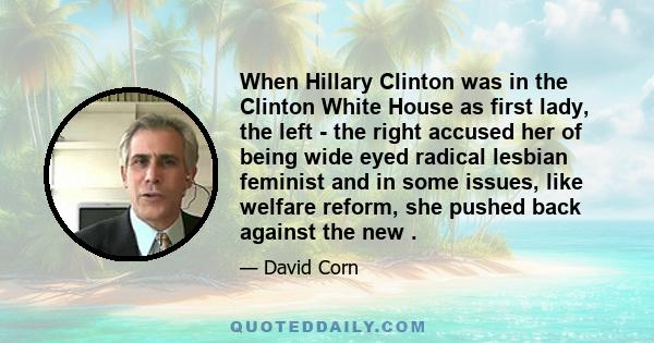 When Hillary Clinton was in the Clinton White House as first lady, the left - the right accused her of being wide eyed radical lesbian feminist and in some issues, like welfare reform, she pushed back against the new .