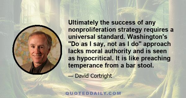 Ultimately the success of any nonproliferation strategy requires a universal standard. Washington's Do as I say, not as I do approach lacks moral authority and is seen as hypocritical. It is like preaching temperance