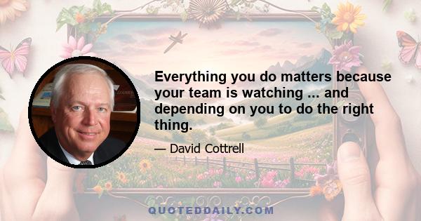 Everything you do matters because your team is watching ... and depending on you to do the right thing.