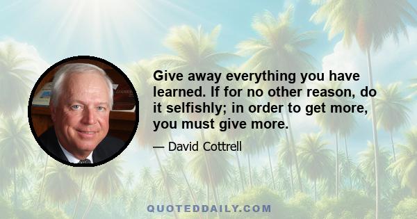 Give away everything you have learned. If for no other reason, do it selfishly; in order to get more, you must give more.