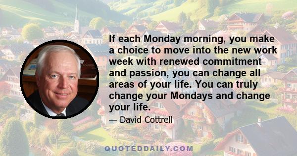 If each Monday morning, you make a choice to move into the new work week with renewed commitment and passion, you can change all areas of your life. You can truly change your Mondays and change your life.