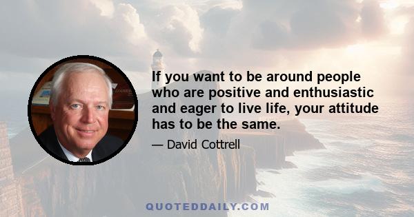 If you want to be around people who are positive and enthusiastic and eager to live life, your attitude has to be the same.