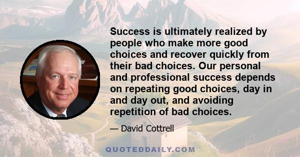 Success is ultimately realized by people who make more good choices and recover quickly from their bad choices. Our personal and professional success depends on repeating good choices, day in and day out, and avoiding