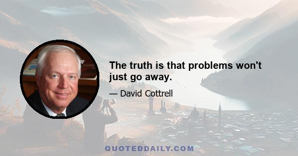 The truth is that problems won't just go away.