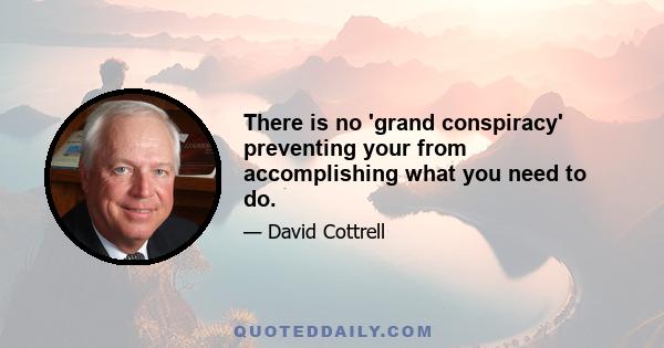 There is no 'grand conspiracy' preventing your from accomplishing what you need to do.