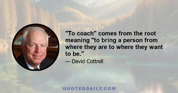 To coach comes from the root meaning to bring a person from where they are to where they want to be.