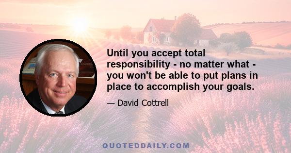 Until you accept total responsibility - no matter what - you won't be able to put plans in place to accomplish your goals.