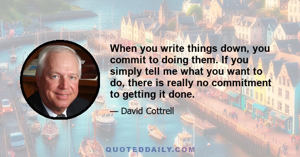 When you write things down, you commit to doing them. If you simply tell me what you want to do, there is really no commitment to getting it done.