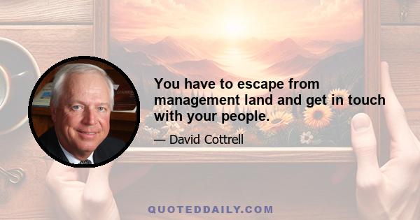 You have to escape from management land and get in touch with your people.