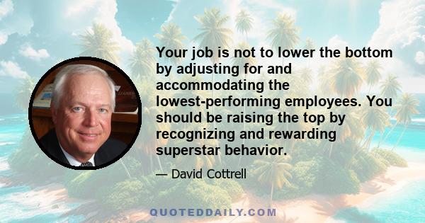 Your job is not to lower the bottom by adjusting for and accommodating the lowest-performing employees. You should be raising the top by recognizing and rewarding superstar behavior.