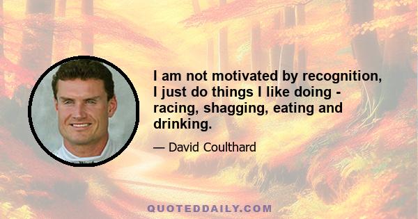 I am not motivated by recognition, I just do things I like doing - racing, shagging, eating and drinking.