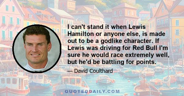 I can't stand it when Lewis Hamilton or anyone else, is made out to be a godlike character. If Lewis was driving for Red Bull I'm sure he would race extremely well, but he'd be battling for points.