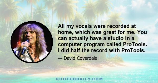 All my vocals were recorded at home, which was great for me. You can actually have a studio in a computer program called ProTools. I did half the record with ProTools.