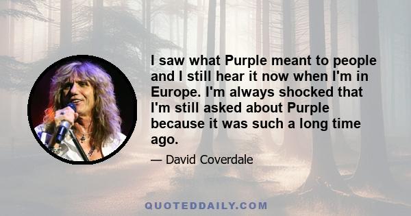 I saw what Purple meant to people and I still hear it now when I'm in Europe. I'm always shocked that I'm still asked about Purple because it was such a long time ago.