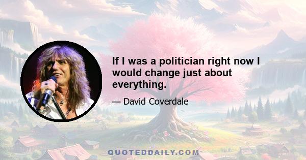 If I was a politician right now I would change just about everything.