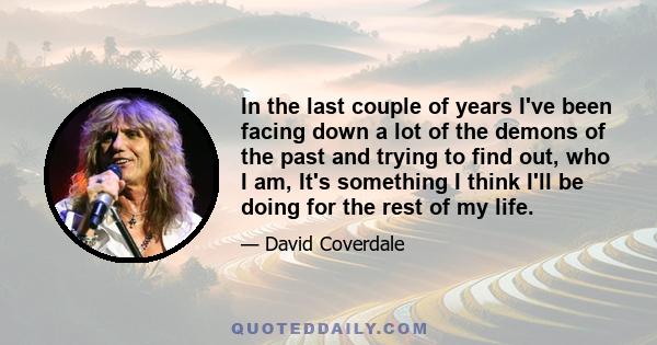 In the last couple of years I've been facing down a lot of the demons of the past and trying to find out, who I am, It's something I think I'll be doing for the rest of my life.